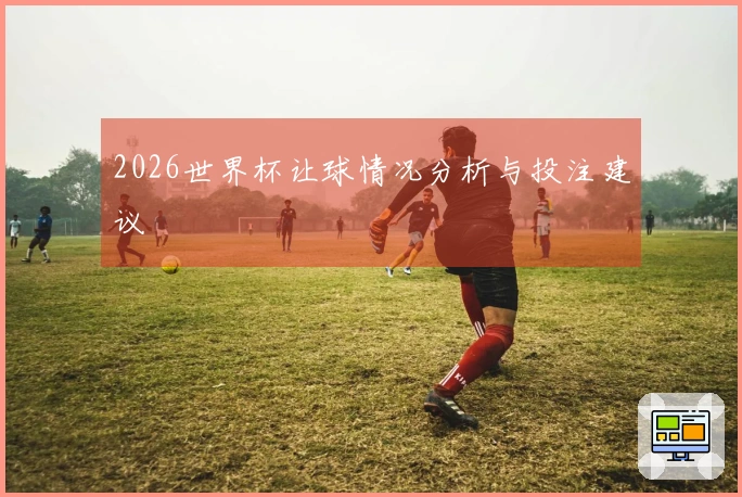 2026世界杯让球情况分析与投注建议